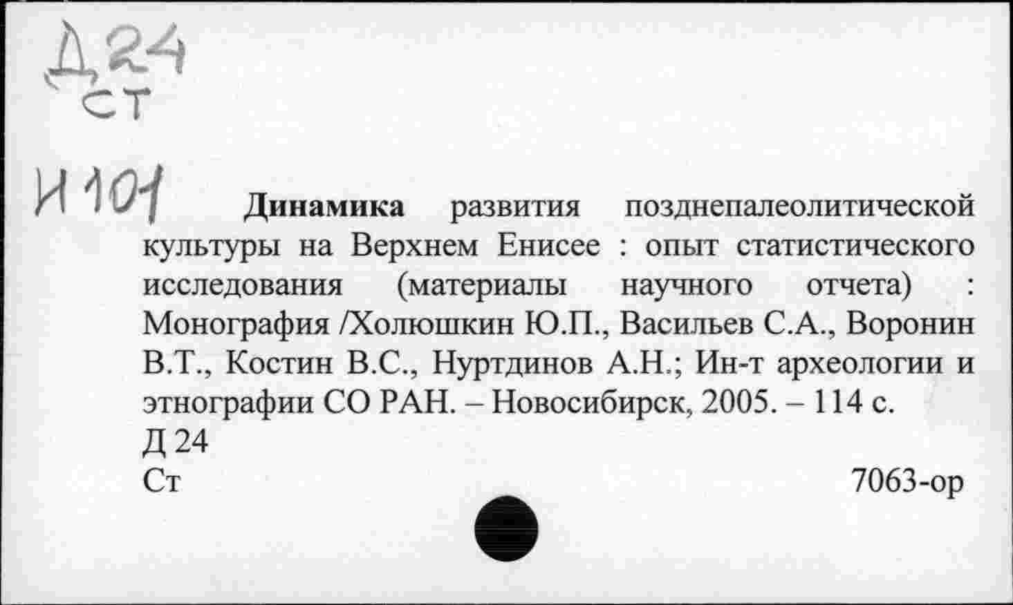 ﻿позднепалеолитической
научного отчета)
Динамика развития культуры на Верхнем Енисее : опыт статистического исследования (материалы
Монография /Холюшкин Ю.П., Васильев С.А., Воронин
В.Т., Костин В.С., Нуртдинов А.Н.; Ин-т археологии и этнографии СО РАН. - Новосибирск, 2005. - 114 с.
Д24
Ст
7063-ор